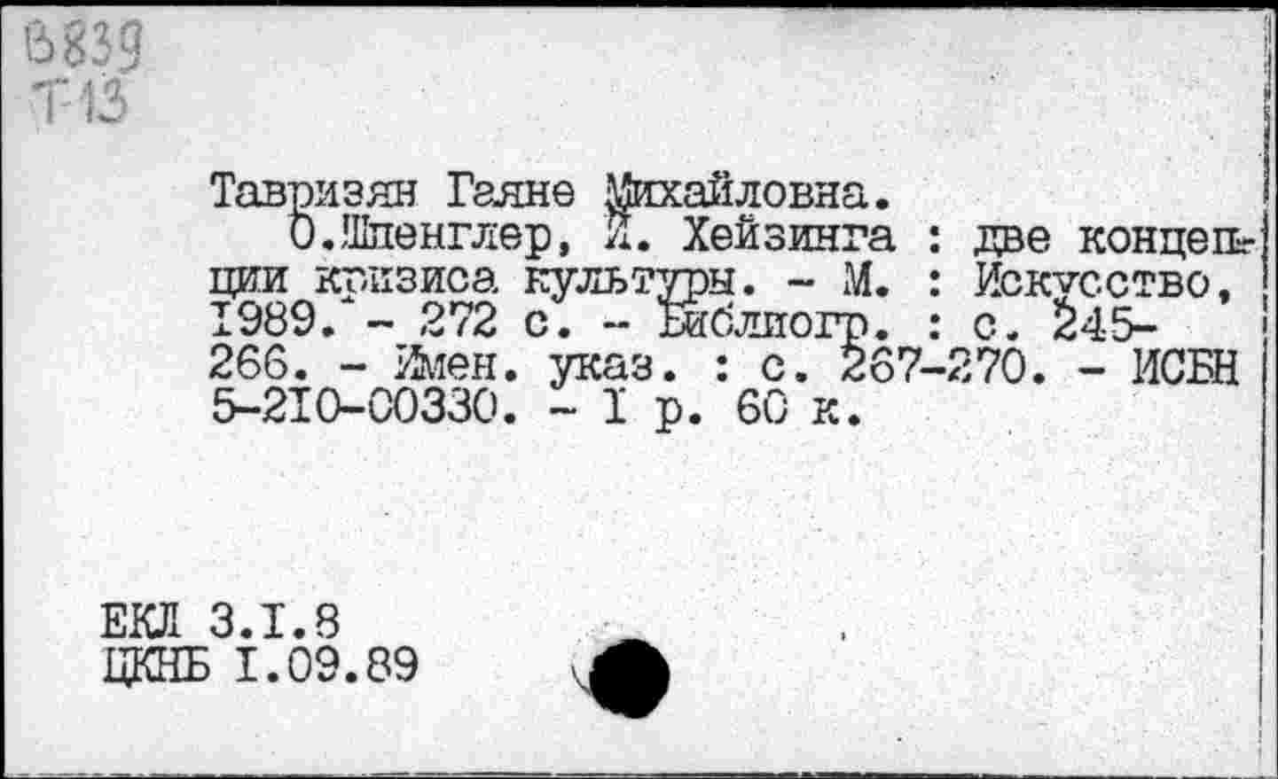 ﻿Тавризян Гаяне Михайловна.
О.Шпенглер, и. Хейзинга : две концеть ции кризиса культуры. - М. : Искусство, 1989. - 272 с. - Библиогр. : с. $45-266. - Имен. указ. : с. 267-270. - ИСБН 5-210-00330. -1р. 60 к.
ЕКЛ 3.1.8
ЦКНБ 1.09.89